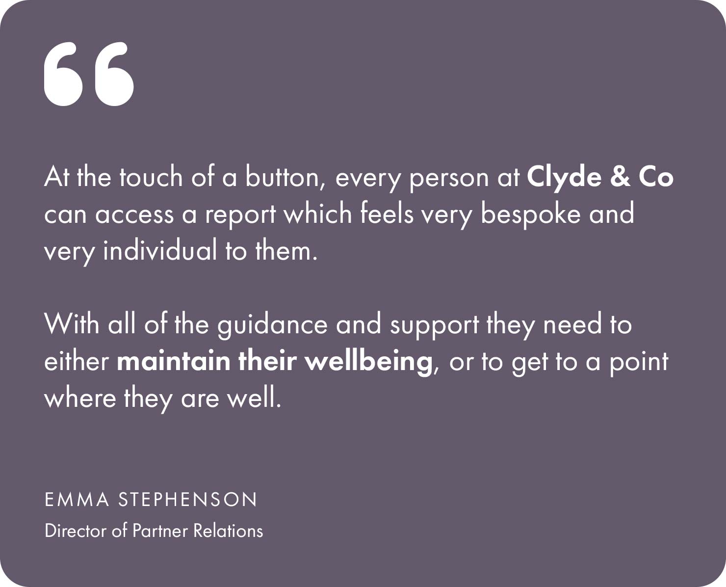 At the touch of a button, every person at Clyde & Co can access a report which feels very bespoke and very individual to them, with all of the guidance and support they need to either maintain their wellbeing, or to get to a point where they are well.