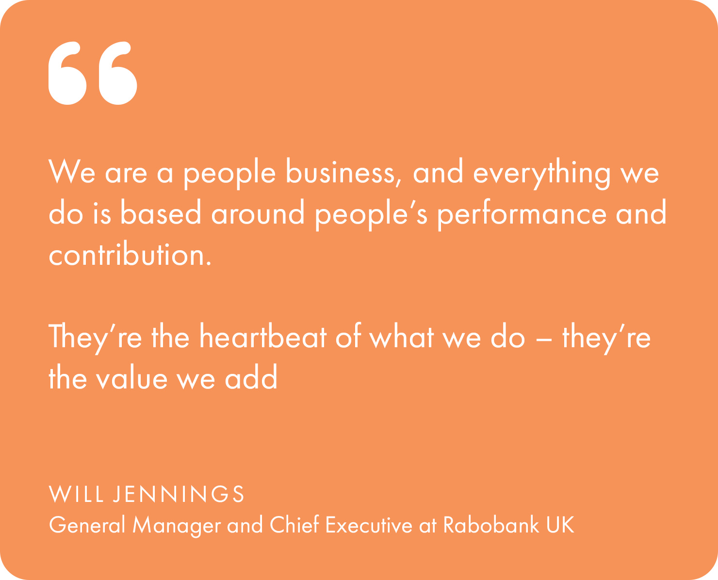 “We are a people business, and everything we do is based around people’s performance and contribution. They’re the heartbeat of what we do – they're the value we add,” explains Will Jennings, General Manager and Chief Executive at Rabobank UK.